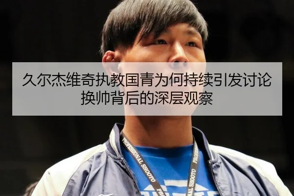 久尔杰维奇执教国青为何持续引发讨论 换帅背后的深层观察
