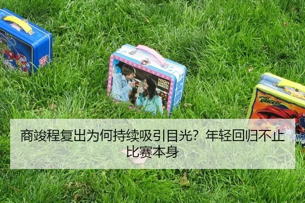 商竣程复出为何持续吸引目光？年轻回归不止比赛本身