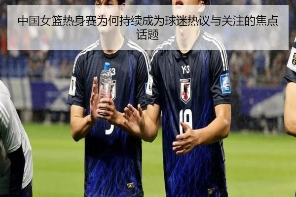中国女篮热身赛为何持续成为球迷热议与关注的焦点话题